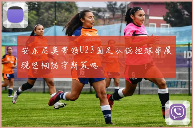 安东尼奥带领U23国足以低控球率展现坚韧防守新策略
