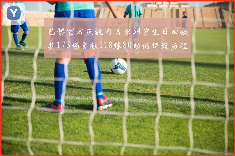 巴黎官方庆祝内马尔34岁生日回顾其173场贡献118球80助的辉煌历程