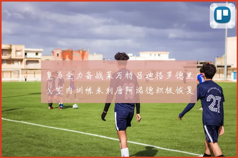 皇马全力备战莱万特吕迪格罗德里戈室内训练米利唐阿诺德积极恢复状态