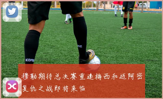 穆勒期待总决赛重逢梅西和迈阿密复仇之战即将来临
