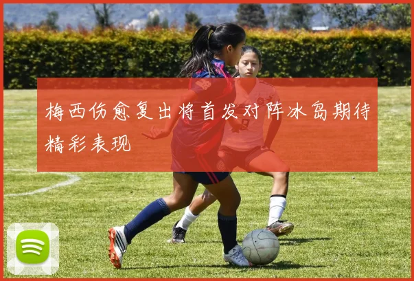 梅西伤愈复出将首发对阵冰岛期待精彩表现