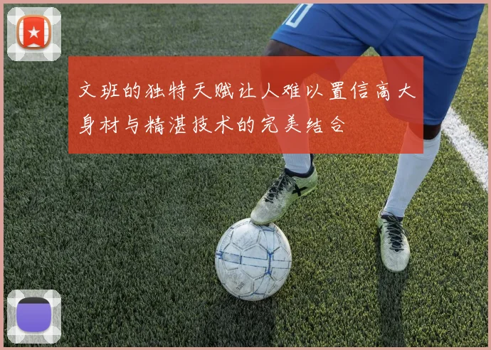 文班的独特天赋让人难以置信高大身材与精湛技术的完美结合