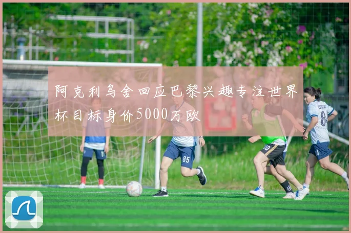 阿克利乌舍回应巴黎兴趣专注世界杯目标身价5000万欧