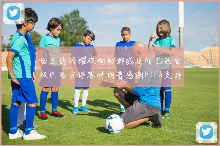 哈兰德闪耀双响助挪威逆转巴西晋级巴洛贡停赛特朗普感谢FIFA支持