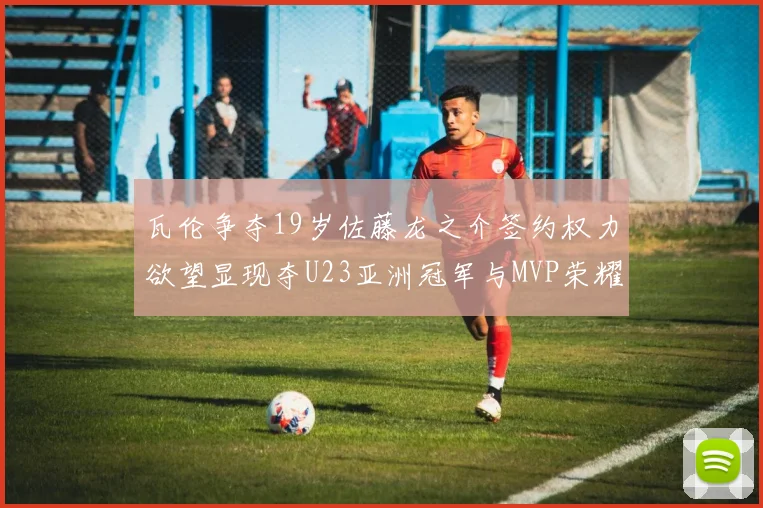 瓦伦争夺19岁佐藤龙之介签约权力欲望显现夺U23亚洲冠军与MVP荣耀
