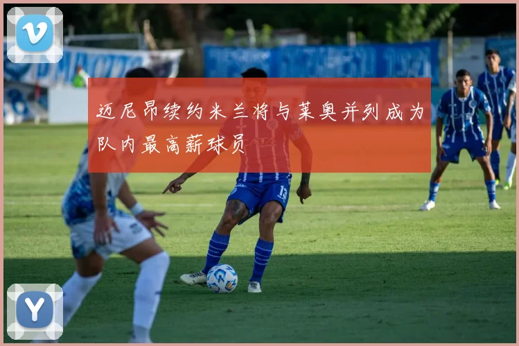 迈尼昂续约米兰将与莱奥并列成为队内最高薪球员