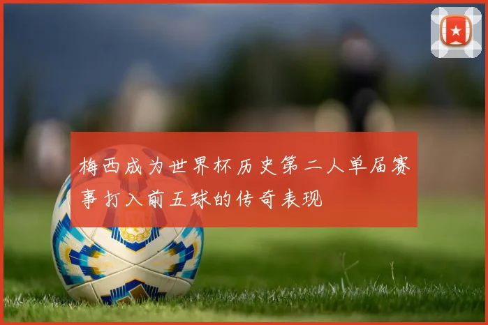 梅西成为世界杯历史第二人单届赛事打入前五球的传奇表现
