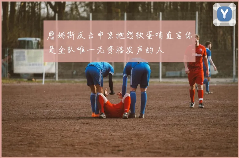詹姆斯反击申京抱怨软蛋哨直言你是全队唯一无资格发声的人