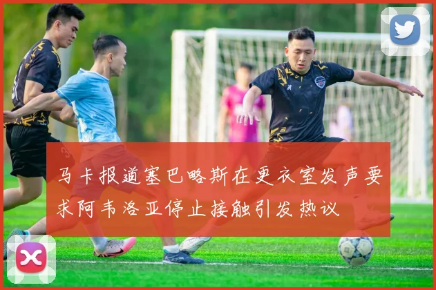 马卡报道塞巴略斯在更衣室发声要求阿韦洛亚停止接触引发热议