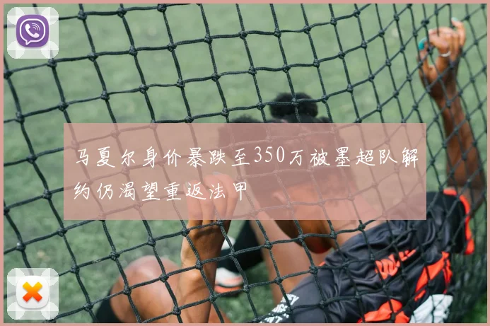 马夏尔身价暴跌至350万被墨超队解约仍渴望重返法甲