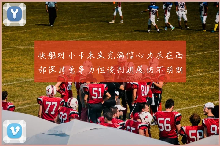 快船对小卡未来充满信心力求在西部保持竞争力但谈判进展仍不明朗