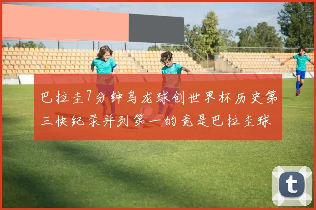 巴拉圭7分钟乌龙球创世界杯历史第三快纪录并列第一的竟是巴拉圭球员