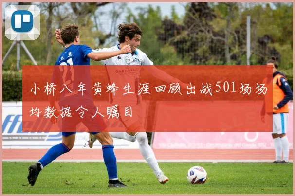 小桥八年黄蜂生涯回顾出战501场场均数据令人瞩目