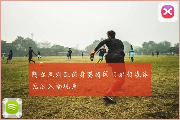 阿尔及利亚热身赛将闭门进行媒体无法入场观看