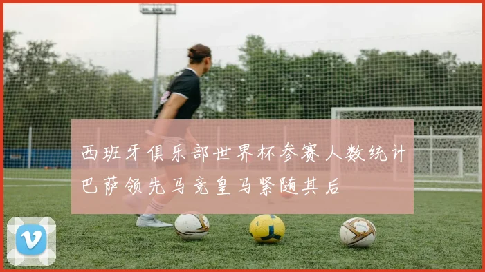 西班牙俱乐部世界杯参赛人数统计巴萨领先马竞皇马紧随其后
