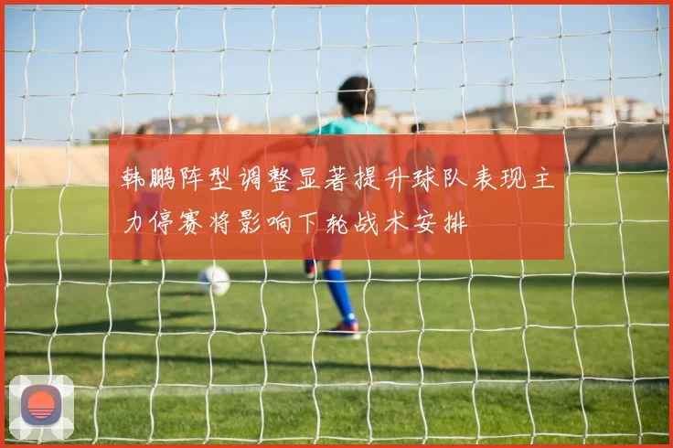 韩鹏阵型调整显著提升球队表现主力停赛将影响下轮战术安排