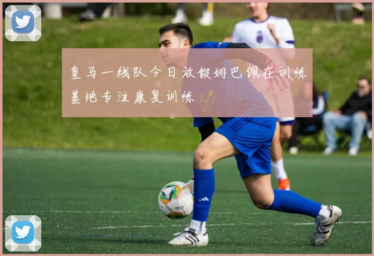皇马一线队今日放假姆巴佩在训练基地专注康复训练