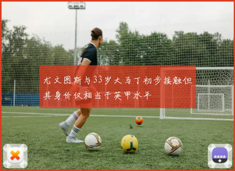 尤文图斯与33岁大马丁初步接触但其身价仅相当于英甲水平